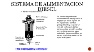  Filtro de combustible
Su función es purificar el
combustible de las impurezas e
impedir que estas lleguen en
los inyectores y bombas
principalmente y asegurar un
vida útil prolongada de los
componentes, también constan
con un decantador de agua,
calentador de combustible y un
sensor que indica presencia de
agua en el gasoil
 