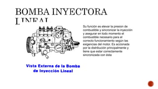 Su función es elevar la presion de
combustible y sincronizar la inyección
y asegurar en todo momento el
combustible necesario para el
correcto funcionamiento según las
exigencias del motor. Es accionada
por la distribución principalmente y
tiene que estar correctamente
sincronizada con ésta
 