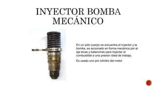 En un solo cuerpo se encuentra el inyector y la
bomba, es accionado en forma mecánica por el
eje levas y balancines para inyectar el
combustible a una presión ideal de trabajo.
Es usado uno por cilindro del motor
 