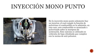En la inyección mono punto solamente hay
un inyector, el cual cumple la función de
pulverizar el combustible en la admisión, en
este caso, este combustible es atomizado o
pulverizado sobre la mariposa de
aceleración. Este sistema es utilizado en
vehículos de baja cilindrada que cumplen
con la norma de anti polusion.
 