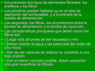 Encontramos dos tipos de elementos filtrantes: los prefiltros y los filtros  Los primeros pueden hallarse ya en el tubo de aspiración del combustible, y a la entrada de la bomba de alimentación. Los segundos, los filtros, los encontramos entre la bomba de alimentación y la bomba de inyección. Las características principales que deben reunir los filtros son - Larga vida útil antes de ser repuestos o hm- - Deben retener el agua y las panículas del orden de una micra. - Han de ser capaces de realizar su cometido a una baja presión. - Con el menor volumen posible, deben presentar una gran superficie de filtrado. 