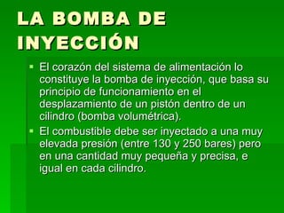 LA BOMBA DE INYECCIÓN El corazón del sistema de alimentación lo constituye la bomba de inyección, que basa su principio de funcionamiento en el desplazamiento de un pistón dentro de un cilindro (bomba volumétrica). El combustible debe ser inyectado a una muy elevada presión (entre 130 y 250 bares) pero en una cantidad muy pequeña y precisa, e igual en cada cilindro. 