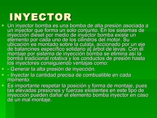 INYECTOR   Un inyector bomba es una bomba de alta presión asociada a un inyector que forma un solo conjunto. En los sistemas de inyección diesel por medio de inyector bomba existe un elemento por cada uno de los cilindros del motor. Su ubicación es montado sobre la culata, accionado por un eje de balancines específico solidario a] árbol de levas. Con el montaje por sistema de inyección bomba se elimina así la bomba tradicional rotativa y los conductos de presión hasta los inyectores consiguiendo ventajas como: - Generar la alta presión de inyección. - Inyectar la cantidad precisa de combustible en cada momento. Es importante respetar la posición y forma de montaje, pues las elevadas presiones y fuerzas existentes en este tipo de inyección pueden dañar el elemento bomba inyector en caso de un mal montaje. 