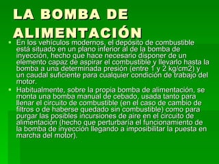 LA BOMBA DE ALIMENTACIÓN En los vehículos modernos, el depósito de combustible está situado en un plano inferior al de la bomba de inyección, hecho que hace necesario disponer de un elemento capaz de aspirar el combustible y llevarlo hasta la bomba a una determinada presión (entre 1 y 2 kg/cm2) y un caudal suficiente para cualquier condición de trabajo del motor. Habitualmente, sobre la propia bomba de alimentación, se monta una bomba manual de cebado, usada tanto para llenar el circuito de combustible (en el caso de cambio de filtros o de haberse quedado sin combustible) como para purgar las posibles incursiones de aire en el circuito de alimentación (hecho que perturbaría el funcionamiento de la bomba de inyección llegando a imposibilitar la puesta en marcha del motor). 