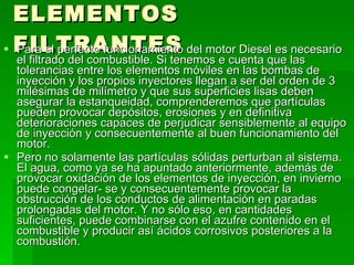 ELEMENTOS FILTRANTES Para el perfecto funcionamiento del motor Diesel es necesario el filtrado del combustible. Si tenemos e cuenta que las tolerancias entre los elementos móviles en las bombas de inyección y los propios inyectores llegan a ser del orden de 3 milésimas de milímetro y que sus superficies lisas deben asegurar la estanqueidad, comprenderemos que partículas pueden provocar depósitos, erosiones y en definitiva deterioraciones capaces de perjudicar sensiblemente al equipo de inyección y consecuentemente al buen funcionamiento del motor. Pero no solamente las partículas sólidas perturban al sistema. El agua, como ya se ha apuntado anteriormente, además de provocar oxidación de los elementos de inyección, en invierno puede congelar- se y consecuentemente provocar la obstrucción de los conductos de alimentación en paradas prolongadas del motor. Y no sólo eso, en cantidades suficientes, puede combinarse con el azufre contenido en el combustible y producir así ácidos corrosivos posteriores a la combustión. 