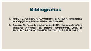 Bibliografías
1. Kindt, T. J., Goldsby, R. A., y Osborne, B. A. (2007). Inmunología
de Kuby (7ª ed.). México, México: Mc Graw Hill.
2. Jiménez, M., Pérez, L. y Alberro, M.. (2013). Vías de activación y
funciones biológicas del sistema complemento. 2020, de
FACULTAD DE CIENCIAS MÉDICAS “DR. JOSÉ ASSEF YARA”.
 