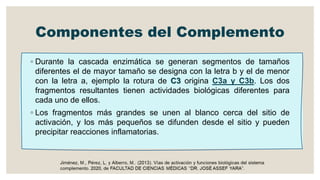Componentes del Complemento
◦ Durante la cascada enzimática se generan segmentos de tamaños
diferentes el de mayor tamaño se designa con la letra b y el de menor
con la letra a, ejemplo la rotura de C3 origina C3a y C3b. Los dos
fragmentos resultantes tienen actividades biológicas diferentes para
cada uno de ellos.
◦ Los fragmentos más grandes se unen al blanco cerca del sitio de
activación, y los más pequeños se difunden desde el sitio y pueden
precipitar reacciones inflamatorias.
 