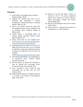 pág. 6
(Gibelli. H; Daniela. P; Eduardo. V; Jorge. A), Jorge Cañarte Alcívar; SISTEMA DEL COMPLEMENTO
Cátedra de Inmunología, Escuela de Medicina, Facultad Ciencias de la Salud. Universidad Técnica de Manabí.
Bibliografía. -
1. Abul K. Abbas. Inmunología celular y molecular.
Elsevier Saunders. (2015).
2. Degasperi GR, Paschoal CDS, Aoki IS de A,
Fernandes AM. Revisitando o Sistema
Complemento - Revisão de Literatura. J Interdiscip
Biociênc. 2020; 4 (1): 30.
3. Pavon L, del Carmen Jimenez M, Garces ME.
Inmunologia molecular, celular y traslacional. 2nd
ed. Barcelona, Spain: Lippincott Williams &
Wilkins; 2020.
4. Cañarte Alcívar, J. Inmunología Básica. Un
enfoque integral. Portoviejo: Editorial ciencia
digital. (2019). 83 – 89.
5. Edu.pe. [cited 2021 Jun 24]. Available from:
http://revistas.ucv.edu.pe/index.php/REVISTAME
DICAVALLEJIANA/article/view/2230/1898
6. Santiesteban-Lores LE, Amamura TA, da Silva TF,
Midon LM, Carneiro MC, Isaac L, et al. Una espada
de doble filo: el sistema de complemento durante
la infección por SARS-CoV-2. Life Sci. 2021; 272
(119245):
119245.https://doi.org/10.1016/j.lfs.2021.119245
7. Gloria Bertha Vega Robledo, Inmunología Básica y
su Correlación Clínica. Editorial Médica
Panamericana. (2015).
8. Rich RR, Fleisher TA, Shearer WT, Schroeder H,
Frew AJ, Weyand CM. Inmunologia Clinica:
Principios Y Práctica. 5th ed. Elsevier; 2019.
9. Punt J, Stranford S, Jones P, Owen JA. Kuby
Immunology. 8th ed. New York, NY: W.H.
Freeman; 2018.
10. William Rojas M, Beatriz A, Luis Miguel G, Damaris
L, Luz Elena C, Juan Manuel A. Inmunología de
Rojas. 18 ed. (2017).
11. Atkinson JP, Du Clos TW, Mold C, Kulkarni H,
Hourcade D, Wu X. The human complement
system: Basic concepts and clinical relevance.
Clinical Immunology_ Principles and Practice-
Elsevier (2018); 2018.
12. Murray PR. Microbiología medica. 8º ed. Elsevier
España; (2017).
13. Lezama Asencio P. Importancia del Sistema de
Complemento. rmv. 2019; 4(1):68–78.
 