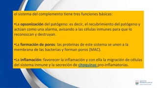 el sistema del complemento tiene tres funciones básicas:
•La opsonización del patógeno: es decir, el recubrimiento del patógeno y
actúan como una alarma, avisando a las células inmunes para que lo
reconozcan y destruyan.
•La formación de poros: las proteínas de este sistema se unen a la
membrana de las bacterias y forman poros (MAC).
•La inflamación: favorecer la inflamación y con ella la migración de células
del sistema inmune y la secreción de citoquinas pro-inflamatorias.
 