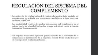 REGULACIÓN DEL SISTEMA DEL
COMPLEMENTO
• La protección de células huésped de vertebrados contra daño mediado por
complemento es activada por mecanismos reguladores activos generales,
pasivos y específicos.
• La inestabilidad relativa de muchos componentes del complemento es el
primer medio por el cual el huésped se protege a sí mismo contra activación
inadvertida de complemento.
• Un segundo mecanismo regulador pasivo depende de la diferencia de la
composición de carbohidrato de la superficie celular de las células huésped
en contraposición con las microbianas.
 