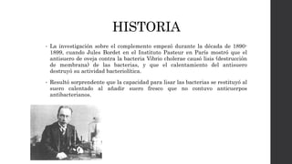 HISTORIA
• La investigación sobre el complemento empezó durante la década de 1890-
1899, cuando Jules Bordet en el Instituto Pasteur en París mostró que el
antisuero de oveja contra la bacteria Vibrio cholerae causó lisis (destrucción
de membrana) de las bacterias, y que el calentamiento del antisuero
destruyó su actividad bacteriolítica.
• Resultó sorprendente que la capacidad para lisar las bacterias se restituyó al
suero calentado al añadir suero fresco que no contuvo anticuerpos
antibacterianos.
 
