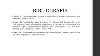 BIBLIOGRAFÍA
• Carroll M. The complement system in regulation of adaptive immunity. Nat
Immunol. 2008, 5: 981-6.
• Rupert KL, Moulds JM, Yang Y, Arnett FC, Warren RW, Reveille JD, et al.
The molecular basis of complete complement C4A and C4B deficiencies in a
systemic lupus erythematosus patient with homozygous C4A and C4B
mutant genes. J Immunol. 2005; 169:1570-8.
• García JC. El sistema de complemento y sus receptores. México: Facultad de
Estudios Superiores Cautitlán; 2010.
 