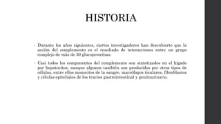 HISTORIA
• Durante los años siguientes, ciertos investigadores han descubierto que la
acción del complemento es el resultado de interacciones entre un grupo
complejo de más de 30 glucoproteínas.
• Casi todos los componentes del complemento son sintetizados en el hígado
por hepatocitos, aunque algunos también son producidos por otros tipos de
células, entre ellos monocitos de la sangre, macrófagos tisulares, fibroblastos
y células epiteliales de los tractos gastrointestinal y genitourinario.
 