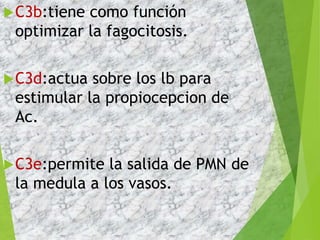 C3b:tiene como función
optimizar la fagocitosis.
C3d:actua sobre los lb para
estimular la propiocepcion de
Ac.
C3e:permite la salida de PMN de
la medula a los vasos.
 