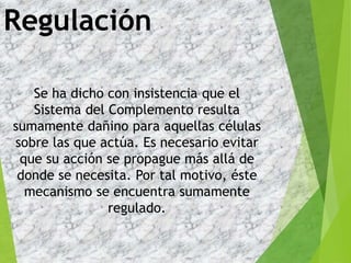 Regulación
Se ha dicho con insistencia que el
Sistema del Complemento resulta
sumamente dañino para aquellas células
sobre las que actúa. Es necesario evitar
que su acción se propague más allá de
donde se necesita. Por tal motivo, éste
mecanismo se encuentra sumamente
regulado.
 