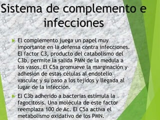  El complemento juega un papel muy
importante en la defensa contra infecciones.
El factor C3, producto del catabolismo del
C3b, permite la salida PMN de la medula a
los vasos. El C5a promueve la marginación y
adhesión de estas células al endotelio
vascular y su paso a los tejidos y llegada al
lugar de la infección.
 El C3b adherido a bacterias estimula la
fagocitosis. Una molécula de este factor
reemplaza 100 de Ac. El C5a activa el
metabolismo oxidativo de los PMN.
Sistema de complemento e
infecciones
 
