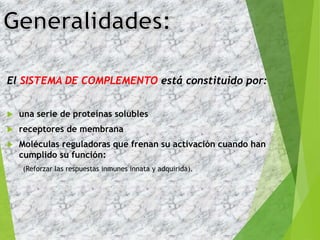 El SISTEMA DE COMPLEMENTO está constituido por:
 una serie de proteínas solubles
 receptores de membrana
 Moléculas reguladoras que frenan su activación cuando han
cumplido su función:
(Reforzar las respuestas inmunes innata y adquirida).
3
 