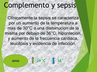 Clínicamente la sepsis se caracteriza
por un aumento de la temperatura a
mas de 30°C o una disminucion de la
misma por debajo de 36°C, hipontecion,
y aumento de la frecuencia cardiaca,
leucitosis y evidencia de infeccion.
39°C 36°
Complemento y sepsis
SEPSIS
 