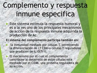  Este sistema estimula la respuesta humoral y
es a la ves uno de los principales mecanismos
de acción de la respuesta inmune adquirida la
producción de Ac.
El sistema del complemento participa también en:
 la inmunidad mediada por células T, permitiendo
la diferenciación de LT CD4+a células T reguladoras
que producen de IL10(Tr1).
 El mecanismo por el cual el complemento
contribuye al desarrollo de estas células esta
mediado por el CD46, una proteína reguladora de
su acción.
Complemento y respuesta
inmune especifica
 