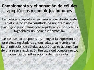 Complemento y eliminación de células
apoptóticas y complejos inmunes
Las células apoptóticas se generan constantemente
en el cuerpo como resultado de un intercambio
fisiológico y son eliminadas rápidamente por células
fagocíticas sin inducir inflamación.
Las células en apoptosis disminuyen la expresión de
proteínas reguladoras anunciadas a su membranas.
La eliminación de células apoptóticas se acompañan
de una se una activación limitada del complemento,
ausencia de inflamación y de lisis celular.
 