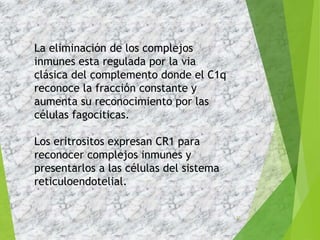 37
La eliminación de los complejos
inmunes esta regulada por la via
clásica del complemento donde el C1q
reconoce la fracción constante y
aumenta su reconocimiento por las
células fagociticas.
Los eritrositos expresan CR1 para
reconocer complejos inmunes y
presentarlos a las células del sistema
reticuloendotelial.
 