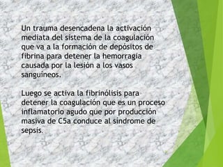 39
Un trauma desencadena la activación
mediata del sistema de la coagulación
que va a la formación de depósitos de
fibrina para detener la hemorragia
causada por la lesión a los vasos
sanguíneos.
Luego se activa la fibrinólisis para
detener la coagulación que es un proceso
inflamatorio agudo que por producción
masiva de C5a conduce al síndrome de
sepsis.
 