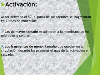 Activación:
Al ser activado el SC, algunos de sus factores se fragmentan
en 2 tipos de moléculas:
 Las de mayor tamaño se adhieren a la membrana de los
microbios o células.
 Los fragmentos de menor tamaño que quedan en la
circulación durante las primeras etapas de la activación en
cascada.
4
 