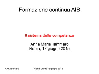 A.M.Tammaro Roma CNPR 12 giugno 2015
Formazione continua AIB
Il sistema delle competenze
Anna Maria Tammaro
Roma, 12 giugno 2015
 