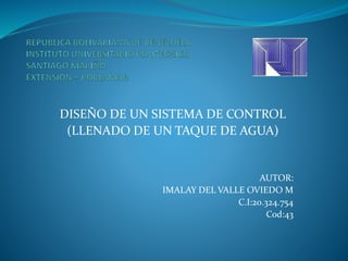 DISEÑO DE UN SISTEMA DE CONTROL
(LLENADO DE UN TAQUE DE AGUA)
AUTOR:
IMALAY DEL VALLE OVIEDO M
C.I:20.324.754
Cod:43
 
