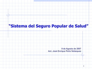 “Sistema del Seguro Popular de Salud”




                                9 de Agosto de 2007
                  Act. José Enrique Peña Velázquez




                                                      1
 
