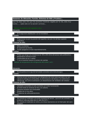 Sensores: Su Ubicación, Función, Síntomas de falla y Pruebas::..
aqui les dejo esta info que me encontre mientras vagaba por la red, esta muy
buena..... ojala este en la sección correcta...
Sensor de posición del cigüeñal ( ckp )
Ubicación:
En la tapa de la distribución o en el monoblock.
Función:
Proporcionar al pcm la posición del cigüeñal y las rpm. Es del tipo captador
magnético.
Síntomas de falla:
Motor no arranca.
El automóvil se tironea.
Puede apagarse el motor espontáneamente.
Pruebas:
Probar que tenga una resistencia de 190 a 250 ohms del sensor esto preferente a
temperatura normal el motor.
Continuidad de los 2 cables.
Y con el scanner buscar el numero de cuentas.
Sensor de temperatura de refrigerante del motor ( ect )
Ubicación:
Se encuentra en la caja del termostato conocida como toma de agua.
Función:
Informar al pcm la temperatura del refrigerante del motor para que este a su vez
calcule la entrega de combustible, la sincronizacion del tiempo y el control de la
válvula egr ,asi como la activacion y la desactivacion del ventilador del radiador.
Síntomas de falla:
Ventilador encendido en todo momento con motor funcionando.
El motor tarda en arrancar en frio y en caliente.
Consumo excesivo de combustible.
Niveles de co muy altos.
Problemas de sobrecalentamiento.
Pruebas:
Se conecta el multimetro a la punta izquierda del sensor , que es la de corriente y se
prueba el volts que debe dar un valor de 4.61 v
Se conecta el multimetro en ohms y se checa resonancia con el interruptor del carro
apagado.
 