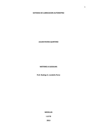 1
SISTEMAS DE LUBRICACION AUTOMOTRIZ

JULIAN RIVERA QUINTERO

MOTORES A GASOLINA

Prof. Rodrigo A. Londoño Perez

MEDELLIN
I.U.P.B
2013

 