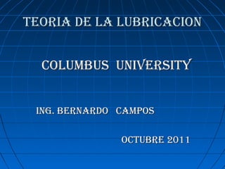 TEORIA DE LA LUBRICACIONTEORIA DE LA LUBRICACION
COLUMBUS UNIVERSITYCOLUMBUS UNIVERSITY
ING. BERNARDO CAMPOSING. BERNARDO CAMPOS
OCTUBRE 2011OCTUBRE 2011
 