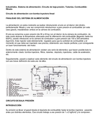 Industriales. Sistema de alimentación. Circuito de baja presión. Tuberías. Combustible:
filtrado
Circuito de alimentación con bomba inyectora lineal
FINALIDAD DEL SISTEMA DE ALIMENTACIÓN
La alimentación en estos motore4s se realiza introduciendo el aire en el interior del cilindro,
perfectamente filtrado y una vez comprimido introducimos a gran presión el combustible (en este
caso gasoil), mezclándose ambos en la cámara de combustión.
El aire se comprime a gran presión (de 36 a 45 kg.) en el interior de la cámara de combustión, de
este modo alcanza la temperatura adecuada para la inflamación del combustible (llegando hasta los
600ºC), siendo introducido en la cámara de combustión a gran presión (de 150 a 300 atmósfera
(kg/cm2)). Este inyector está debidamente regulado para que la cantidad de combustible y el
momento en que debe ser inyectado sea preciso, obteniendo una mezcla perfecta y por consiguiente
un buen funcionamiento del motor.
Dentro de este sistema de alimentación existen una serie de elementos que hacen posible todo lo
anteriormente citado: bomba inyectora, filtros, tuberías, depósito, inyectores, cable de acelerador,
etc.
Seguidamente, pasaré a explicar cada elemento del circuito de alimentación con bomba inyectora
con una breve definición de cada uno de ellos.
CIRCUITO DE BAJA PRESIÓN
INTRODUCCIÓN
Su emisión es llevar el gasoil desde el depósito de combustible hasta la bomba inyectora pasando
antes por distintos elementos. Ese circuito trabaja a una presión de 1 a 2 kgf/cm2 y lo componen:
 