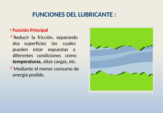 FUNCIONES DEL LUBRICANTE :
• Función Principal
Reducir la fricción, separando
dos superficies las cuales
pueden estar expuestas a
diferentes condiciones como
temperaturas, altas cargas, etc.
Mediante el menor consumo de
energía posible.
 