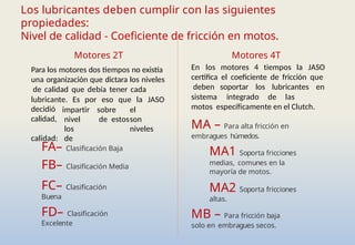 FA– Clasificación Baja
FB– Clasificación Media
FC– Clasificación
Buena
FD– Clasificación
Excelente
Motores 2T
Para los motores dos tiempos no existía
una organización que dictara los niveles
de calidad que debía tener cada
Los lubricantes deben cumplir con las siguientes
propiedades:
Nivel de calidad - Coeficiente de fricción en motos.
lubricante. Es por eso que la JASO
impartir sobre el
nivel de estosson
los niveles
de
decidió
calidad,
calidad:
Motores 4T
En los motores 4 tiempos la JASO
certifica el coeficiente de fricción que
deben soportar los lubricantes en
sistema integrado de las
motos específicamente en el Clutch.
MA – Para alta fricción en
embragues húmedos.
MA1 Soporta fricciones
medias, comunes en la
mayoría de motos.
MA2 Soporta fricciones
altas.
MB – Para fricción baja
solo en embragues secos.
 
