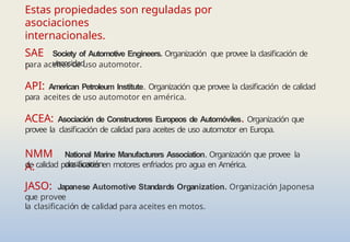 Estas propiedades son reguladas por
asociaciones
internacionales.
SAE
:
Society of Automotive Engineers. Organización que provee la clasificación de
viscosidad
para aceites de uso automotor.
API: American Petroleum Institute. Organización que provee la clasificación de calidad
para aceites de uso automotor en américa.
ACEA: Asociación de Constructores Europeos de Automóviles. Organización que
provee la clasificación de calidad para aceites de uso automotor en Europa.
NMM
A:
National Marine Manufacturers Association. Organización que provee la
clasificación
de calidad para aceites en motores enfriados pro agua en América.
JASO: Japanese Automotive Standards Organization. Organización Japonesa
que provee
la clasificación de calidad para aceites en motos.
 