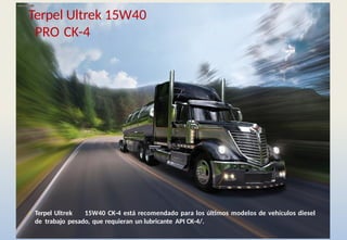 • Terpel Ultrek 15W40 CK-4 está recomendado para los últimos modelos de vehículos diesel
de trabajo pesado, que requieran un lubricante API CK-4/.
Terpel Ultrek 15W40
PRO CK-4
 
