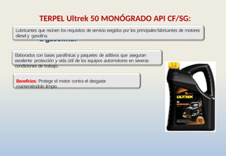 TERPEL Ultrek 50 MONÓGRADO API CF/SG:
Lubricante monógrado para motores diesel y
a gasolina.
Lubricantes que reúnen los requisitos de servicio exigidos por los principalesfabricantes de motores
diesel y gasolina.
Elaborados con bases parafínicas y paquetes de aditivos que aseguran
excelente protección y vida útil de los equipos automotores en severas
condiciones de trabajo.
Beneficios: Protege el motor contra el desgaste
manteniéndolo limpio
 
