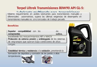 Terpel Ultrek Transmisiones 80W90 API GL-5:
Lubricante multigrado para transmisiones
manuales y diferenciales automotrices
de
sellos,
Beneficios
Superior compatibilidad con los
componentes
excediendo los requerimientos API y MACK
GO-J
Máximo requerimiento en aceites lubricantes para transmisiones manuales y
diferenciales automotrices, supera las últimas exigencias de desempeño en
transmisiones manuales no sincronizadas de trabajo pesado
Protección de extrema presión y antidesgaste de los sistemas
de engranajes que operan bajo condiciones de altas
cargas.
Estabilidad térmica y resistencia a la oxidación, previniendo la
formación de depósitos y corrosión de las partes a altas
temperaturas.
 