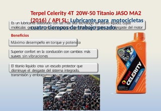 Terpel Celerity 4T 20W-50 Titanio JASO MA2
(2016) / API SL: Lubricante para motocicletas
cuatro tiempos de trabajo pesado.
Es un lubricante elaborado con las más alta tecnología de titanio liquido, cuyas
moléculas generar un escudo protector que disminuye fricción y el desgaste del motor
Beneficios
Máximo desempeño en torque y potencia
Superior confort en la conducción con cambios más
suaves sin vibraciones
El titanio liquido crea un escudo protector que
disminuye el desgaste del sistema integrado,
transmisión y embrague
 