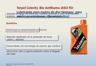 • Supera los requerimientos de la JASO FD,
Terpel Celerity Bio Antihumo JASO FD:
Lubricante para motos de dos tiempos para
mínimas emisiones. (Semisíntetico)
avanzada tecnología formulado con biodiesel, desarrollo a partir de compuestos
sintéticos, antihumo y solventes de origen vegetal tipo éster
.
Beneficios
Disminuye la contaminación ambiental
Reducción significativa en la producción de humo,
carbón y depósitos
Desarrollado con tecnología de esteres que confiere
lubricación extra y superior protección contra el desgaste
del motor
 