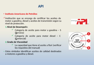API
• Instituto Americano de Petróleo
Institución que se encarga de certificar los aceites de
motor a gasolina, diesel y aceites de transmisión según su
nivel de protección.
1.Nivel de Desempeño
 Categoría de aceite para motor a gasolina – S
(Servicio)
 Categoría de aceite para motor diesel – C
(Comercial)
2.Grado de Viscosidad
 La capacidad que tiene el aceite a fluir (verificar
los requisitos del manual)
– Estos símbolos identifican aceites de calidad destinados
a motores a gasolina y diesel.
 
