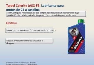 • Supera los niveles de servicio JASO FB/API TC.
• Producto certificado con SELLO DE CALIDAD ICONTEC
Terpel Celerity JASO FB: Lubricante para
motos de 2T a gasolina
Formulado para motocicletas de dos tiempos que requieran un lubricante de baja
producción de carbón y de efectiva protección contra el desgaste y ralladuras.
Beneficios
Menor producción de carbón mantenimiento la potencia
Efectiva protección contra las ralladuras y
desgaste
 
