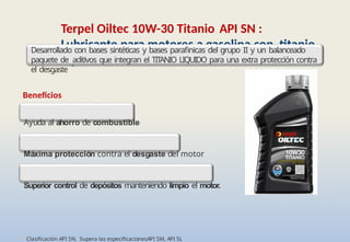 • Clasificación API SN. Supera las especificacionesAPI SM, API SL
Terpel Oiltec 10W-30 Titanio API SN :
Lubricante para motores a gasolina con titanio
líquido
Desarrollado con bases sintéticas y bases parafinicas del grupo II y un balanceado
paquete de aditivos que integran el TIT
ANIO LIQUIDO para una extra protección contra
el desgaste
Beneficios
Ayuda al ahorro de combustible
Máxima protección contra el desgaste del motor
Superior control de depósitos manteniendo limpio el motor.
 