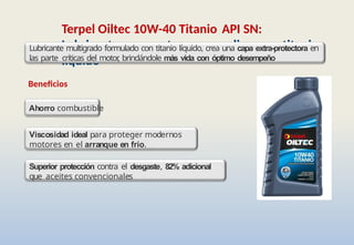 Terpel Oiltec 10W-40 Titanio API SN:
Lubricante para motores a gasolina con titanio
líquido
Lubricante multigrado formulado con titanio líquido, crea una capa extra-protectora en
las parte críticas del motor
, brindándole más vida con óptimo desempeño
Beneficios
Ahorro combustible
Viscosidad ideal para proteger modernos
motores en el arranque en frío.
Superior protección contra el desgaste, 82% adicional
que aceites convencionales
 