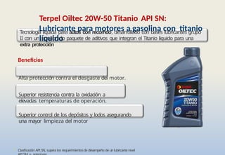• Clasificación API SN, supera los requerimientosde desempeño de un lubricante nivel
Terpel Oiltec 20W-50 Titanio API SN:
Lubricante para motores a gasolina con titanio
líquido
Tecnología liquida para autos con recorrido, desarrollado con bases lubricantes grupo
II con un equilibrado paquete de aditivos que integran el Titanio liquido para una
extra protección
Beneficios
Alta protección contra el desgaste del motor.
Superior resistencia contra la oxidación a
elevadas temperaturas de operación.
Superior control de los depósitos y lodos asegurando
una mayor limpieza del motor
 