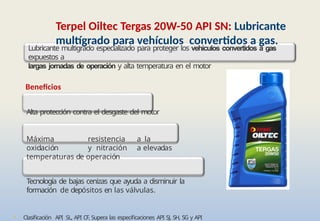 • Clasificación API SL, API CF. Supera las especificaciones API SJ, SH, SG y API
Terpel Oiltec Tergas 20W-50 API SN: Lubricante
multígrado para vehículos convertidos a gas.
Lubricante multigrado especializado para proteger los vehículos convertidos a gas
expuestos a
largas jornadas de operación y alta temperatura en el motor
Beneficios
Alta protección contra el desgaste del motor
Máxima resistencia a la
oxidación y nitración a elevadas
temperaturas de operación
Tecnología de bajas cenizas que ayuda a disminuir la
formación de depósitos en las válvulas.
 