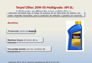 • Clasificación API SL, API CF. Supera las especificaciones API SJ, SH, SG y API
Terpel Oiltec 20W-50 Multígrado: API SL:
Lubricante multígrado para vehículos a
gasolina
Viscosidad estable con los cambios de
temperatura
Mantiene limpio el motor de su
vehículo
lubricante formulado bajo el código de prácticas de los fabricantes de aditivos, con
bases minerales importadas, para la protección de vehículos a gasolina con recorrido.
Beneficios
Protección contra el desgaste
 