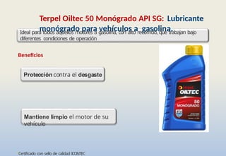 •Certificado con sello de calidad ICONTEC
Terpel Oiltec 50 Monógrado API SG: Lubricante
monógrado para vehículos a gasolina.
Mantiene limpio el motor de su
vehículo
Ideal para todos aquellos motores a gasolina, con alto recorrido, que trabajan bajo
diferentes condiciones de operación
Beneficios
Protección contra el desgaste
 